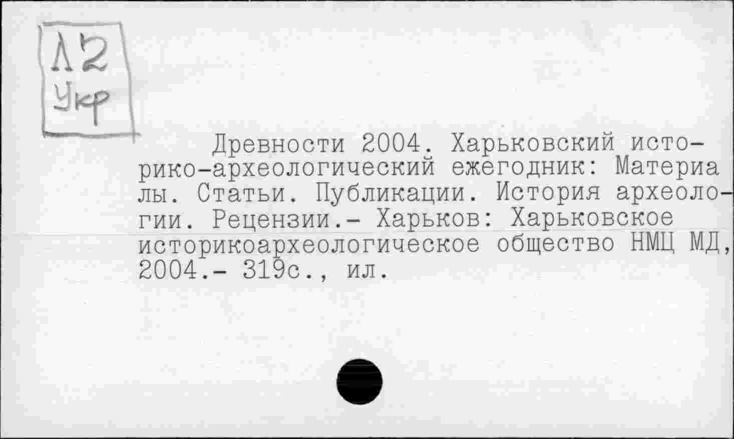 ﻿'Л2\
PT I
Древности 2004. Харьковский историко-археологический ежегодник: Материа лы. Статьи. Публикации. История археологии. Рецензии.- Харьков: Харьковское историкоархеологическое общество НМЦ МД, 2004.- 319с., ил.